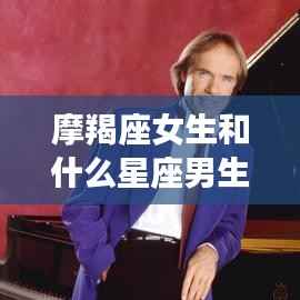 摩羯座女生与星座男生的绝配组合,哪些星座男生与摩羯座女生最合拍?