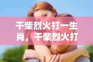 揭秘生肖运势中的激情与机遇,干柴烈火背后的生肖之谜。