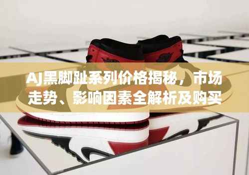 AJ黑脚趾系列价格揭秘,市场走势、影响因素全解析及购买建议