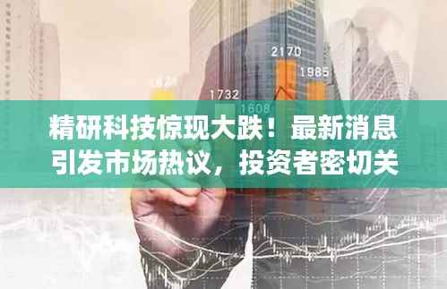 精研科技惊现大跌!最新消息引发市场热议,投资者密切关注!