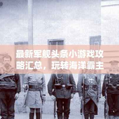 最新军舰头条小游戏攻略汇总,玩转海洋霸主之战!