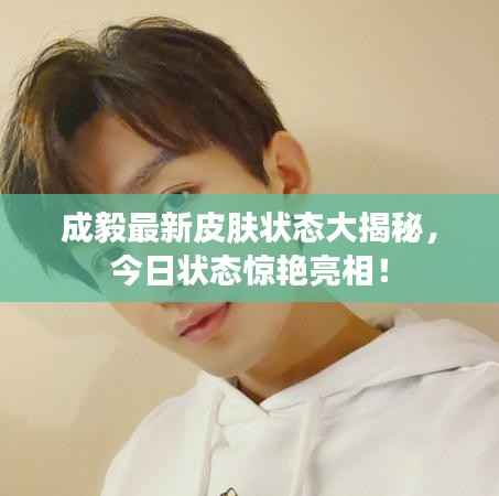 成毅最新皮肤状态大揭秘,今日状态惊艳亮相!